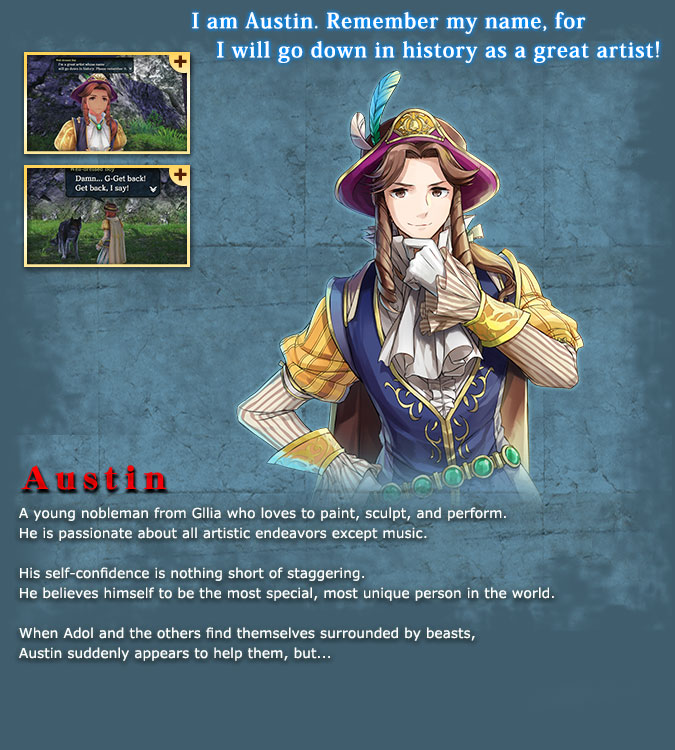 Austin - A young noble from Greek who loves to paint, sculpt, and act. He is, however, quite inept when it comes to music. His amount of self-confidence is shocking. He believes that he is special and different from everyone else. He appeared to help Adol and the others when they were surrounded by beasts, but...