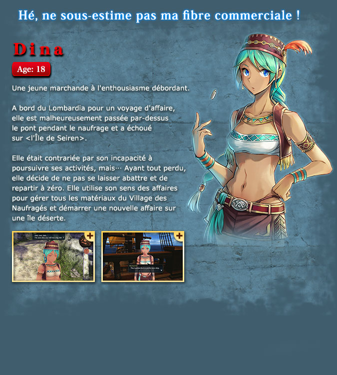 Dina - A young and enthusiastic merchant. She was on the Lombardia for a business trip, but was unfortunately tossed overboard from the shipwreck and drifted to the Isle of Seiren. She seemed to be upset because she could no longer conduct business, but... Having lost everything, she decides to try her best and starts over from scratch. She uses her business acumen to manage the materials in Castaway Village and starts her new business on a deserted island.