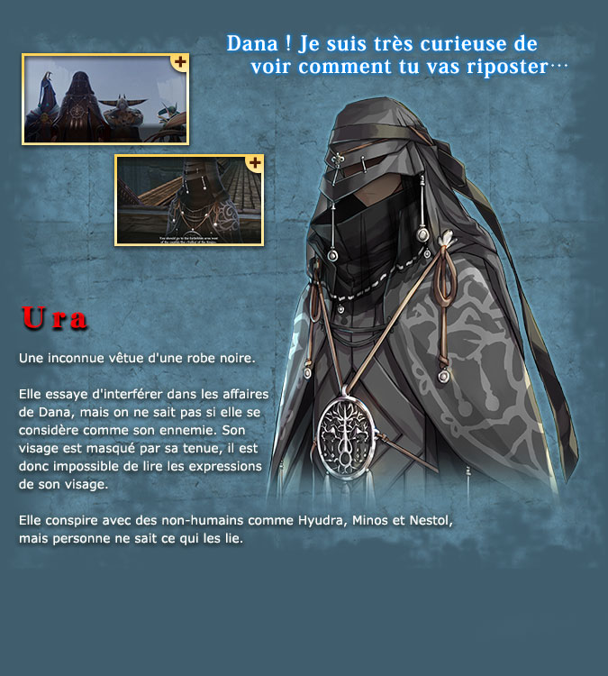 Ura - An unidentified individual donned all in black robes. She tries to interfere with Dana, but it is unknown whether or not she is actually Dana's enemy. Her face is obscured by her robes, so it is impossible to judge her from her expressions. She works with the inhuman Hyudra, Minos, and Nestol, but no one knows anything about their true relationship.