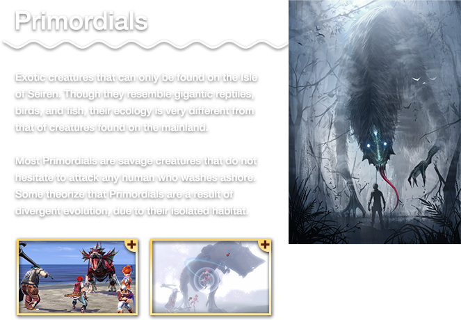 Exotic creatures that can only be found on the Isle of Seiren. Though they resemble gigantic reptiles, birds, and fish, their ecology is very different from that of creatures found on the mainland. Most Primordials are savage creatures that do not hesitate to attack any human who washes ashore. Some theorize that Primordials are a result of divergent evolution, due to their isolated habitat.